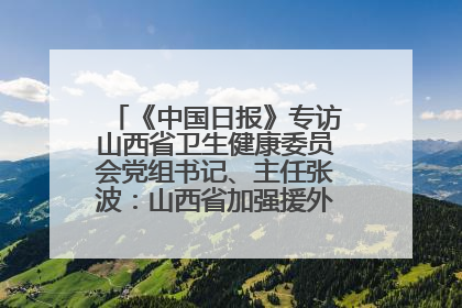 《中国日报》专访山西省卫生健康委员会党组书记、主任张波：山西省加强援外医疗工作 构建中非卫生健康共同体