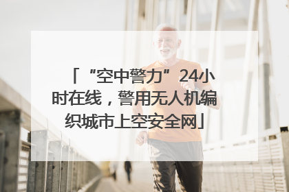“空中警力”24小时在线，警用无人机编织城市上空安全网