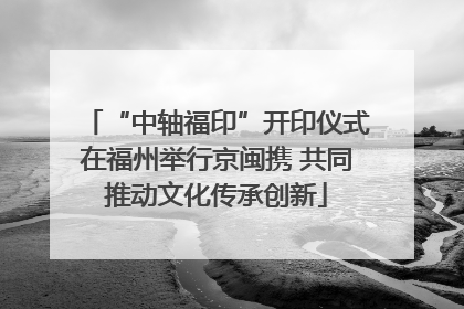 “中轴福印”开印仪式在福州举行京闽携 共同推动文化传承创新