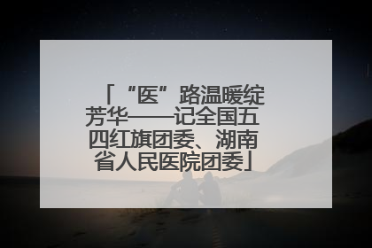 “医”路温暖绽芳华——记全国五四红旗团委、湖南省人民医院团委
