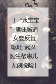 “水宝宝”堵住肠道 女婴反复呕吐 武汉医生帮患儿无创脱险