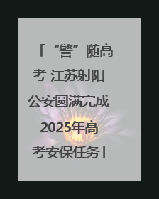 “警”随高考 江苏射阳公安圆满完成2025年高考安保任务