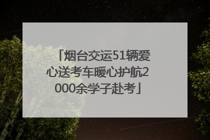 烟台交运51辆爱心送考车暖心护航2000余学子赴考