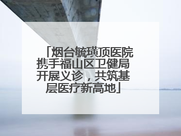 烟台毓璜顶医院携手福山区卫健局开展义诊，共筑基层医疗新高地