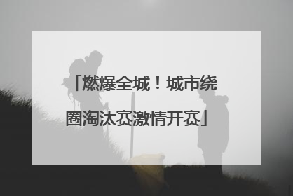 燃爆全城！城市绕圈淘汰赛激情开赛