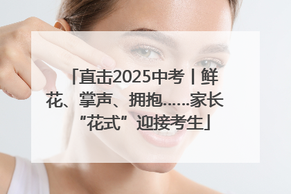直击2025中考丨鲜花、掌声、拥抱……家长“花式”迎接考生