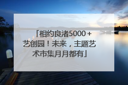 相约良渚5000＋艺创园！未来，主题艺术市集月月都有