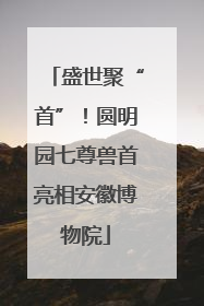 盛世聚“首”！圆明园七尊兽首亮相安徽博物院
