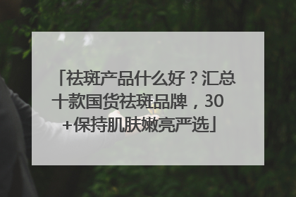 祛斑产品什么好？汇总十款国货祛斑品牌，30+保持肌肤嫩亮严选