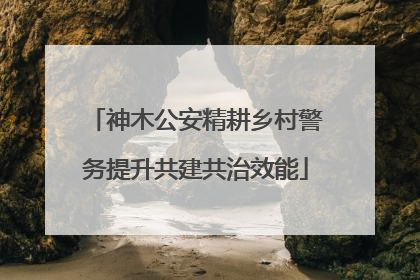 神木公安精耕乡村警务提升共建共治效能