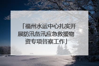 福州水运中心扎实开展防汛备汛应急救援物资专项督察工作