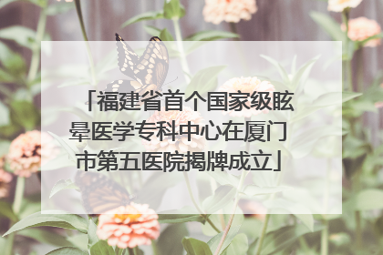 福建省首个国家级眩晕医学专科中心在厦门市第五医院揭牌成立
