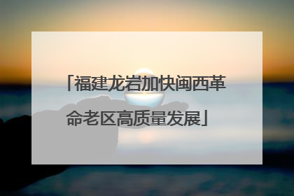 福建龙岩加快闽西革命老区高质量发展