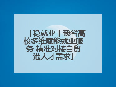 稳就业丨我省高校多维赋能就业服务 精准对接自贸港人才需求
