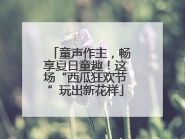 童声作主，畅享夏日童趣！这场“西瓜狂欢节”玩出新花样