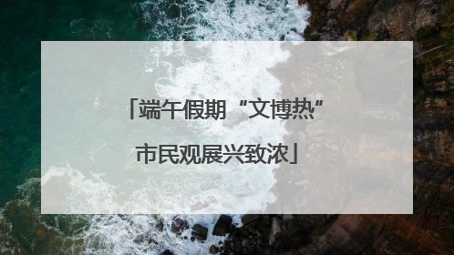 端午假期“文博热” 市民观展兴致浓