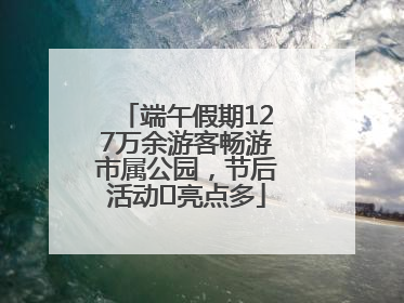 端午假期127万余游客畅游市属公园，节后活动﻿亮点多