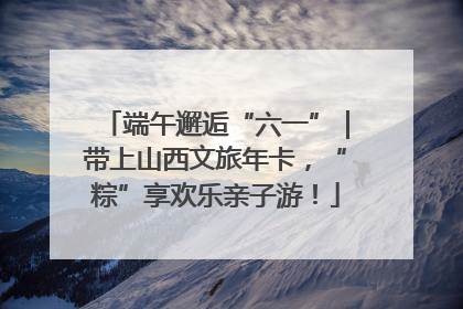 端午邂逅“六一”｜带上山西文旅年卡，“粽”享欢乐亲子游！