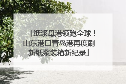 纸浆母港领跑全球！山东港口青岛港再度刷新纸浆装箱新纪录