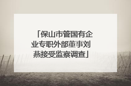 保山市管国有企业专职外部董事刘燕接受监察调查