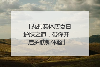 丸碧实体店夏日护肤之道，带你开启护肤新体验