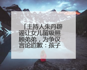主持人朱丹辟谣让女儿留级照顾弟弟，为争议言论道歉：孩子们接受的是混龄教育，感恩每一条批评