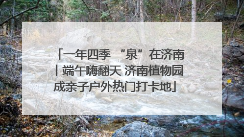 一年四季 “泉”在济南丨端午嗨翻天 济南植物园成亲子户外热门打卡地