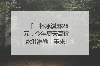 一杯冰淇淋28元，今年夏天高价冰淇淋卷土重来
