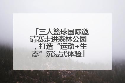 三人篮球国际邀请赛走进森林公园，打造“运动+生态”沉浸式体验