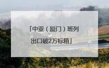 中亚（厦门）班列出口破2万标箱