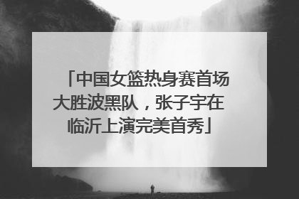 中国女篮热身赛首场大胜波黑队，张子宇在临沂上演完美首秀