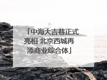 中海大吉巷正式亮相 北京西城再添商业综合体
