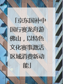 京东国补中国行赛龙舟游佛山，以特色文化赛事激活区域消费新动能