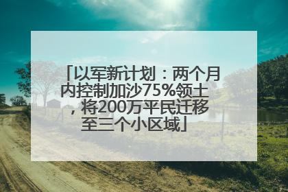 以军新计划：两个月内控制加沙75%领土，将200万平民迁移至三个小区域
