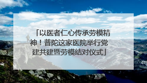 以医者仁心传承劳模精神！普陀这家医院举行党建共建暨劳模结对仪式