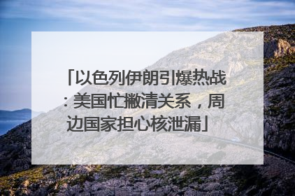 以色列伊朗引爆热战：美国忙撇清关系，周边国家担心核泄漏