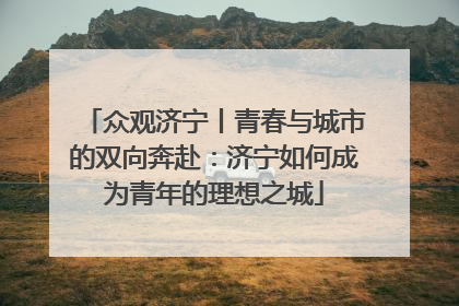 众观济宁丨青春与城市的双向奔赴：济宁如何成为青年的理想之城