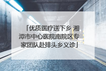 优质医疗送下乡 湘潭市中心医院南院区专家团队赴排头乡义诊