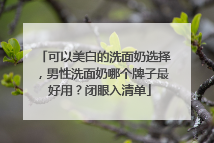 可以美白的洗面奶选择，男性洗面奶哪个牌子最好用？闭眼入清单