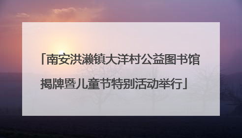 南安洪濑镇大洋村公益图书馆揭牌暨儿童节特别活动举行