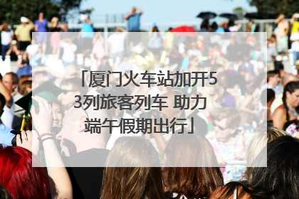 厦门火车站加开53列旅客列车 助力端午假期出行