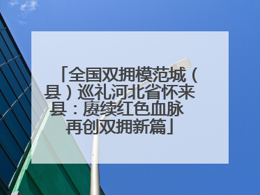 全国双拥模范城（县）巡礼河北省怀来县：赓续红色血脉 再创双拥新篇