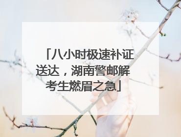 八小时极速补证送达，湖南警邮解考生燃眉之急