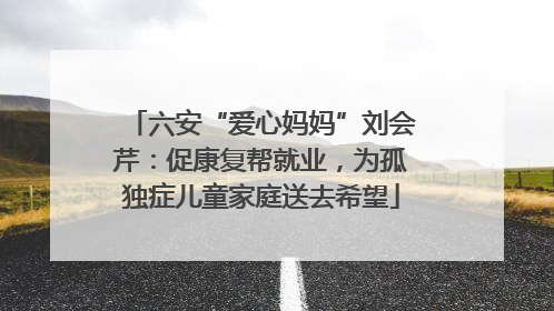 六安“爱心妈妈”刘会芹：促康复帮就业，为孤独症儿童家庭送去希望
