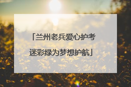 兰州老兵爱心护考 迷彩绿为梦想护航