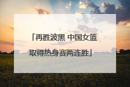 再胜波黑 中国女篮取得热身赛两连胜