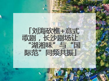刘海砍樵+意式歌剧，长沙剧场让“湖湘味”与“国际范”同频共振