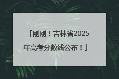 刚刚！吉林省2025年高考分数线公布！