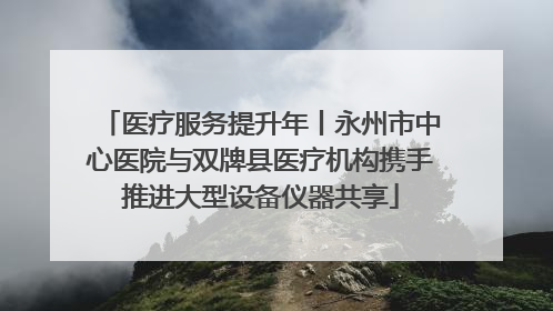 医疗服务提升年丨永州市中心医院与双牌县医疗机构携手推进大型设备仪器共享