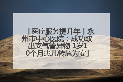 医疗服务提升年丨永州市中心医院：成功取出支气管异物 1岁10个月患儿转危为安